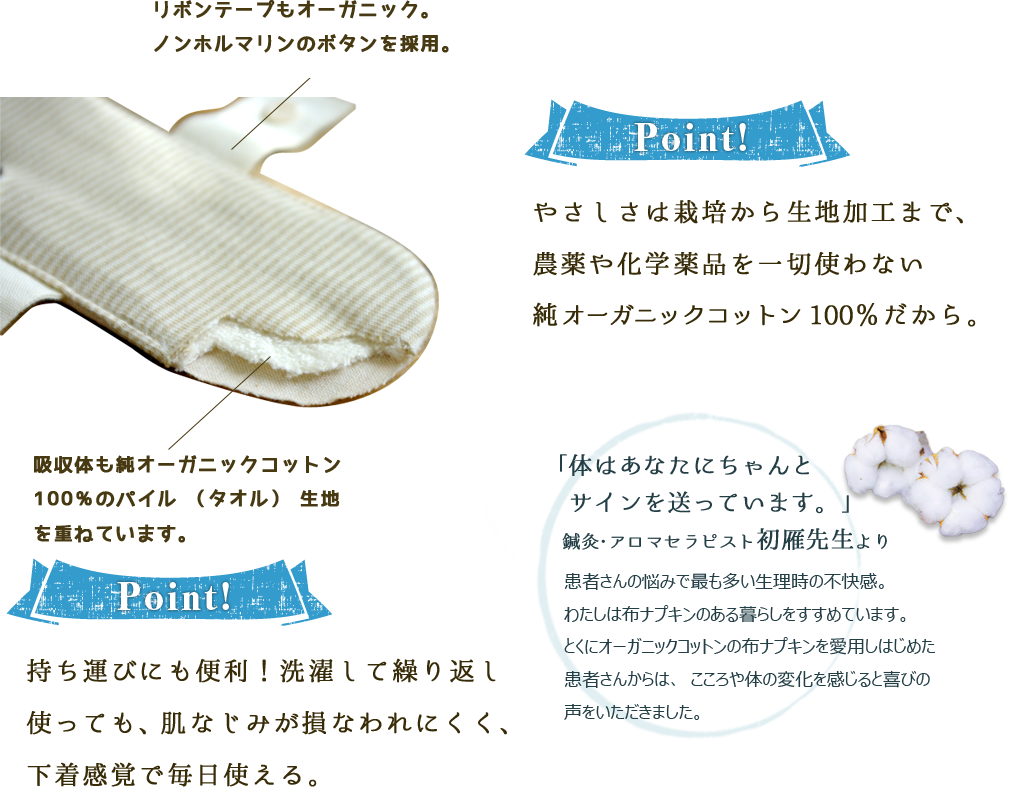 リボンテープもオーガニック。ノンホルマリンのボタンを採用。　吸収体も純オーガニックコットン100％のパイル（タオル）生地を重ねています。【Point！】やさしさは栽培から生地加工まで、農薬や化学薬品を一切使わない純オーガニックコットン100％だから。持ち運びにも便利！洗濯して繰り返し使っても、肌なじみが損なわれにくく、下着感覚で毎日使える。「体はあなたにちゃんとサインを送っています。」鍼灸・アロマセラピスト初雁先生より患者さんの悩みで最も多い生理時の不快感。わたしは布ナプキンのある暮らしをすすめています。とくにオーガニックコットンの布ナプキンを愛用しはじめた患者さんからは、こころや体の変化を感じると喜びの声をいただきました。