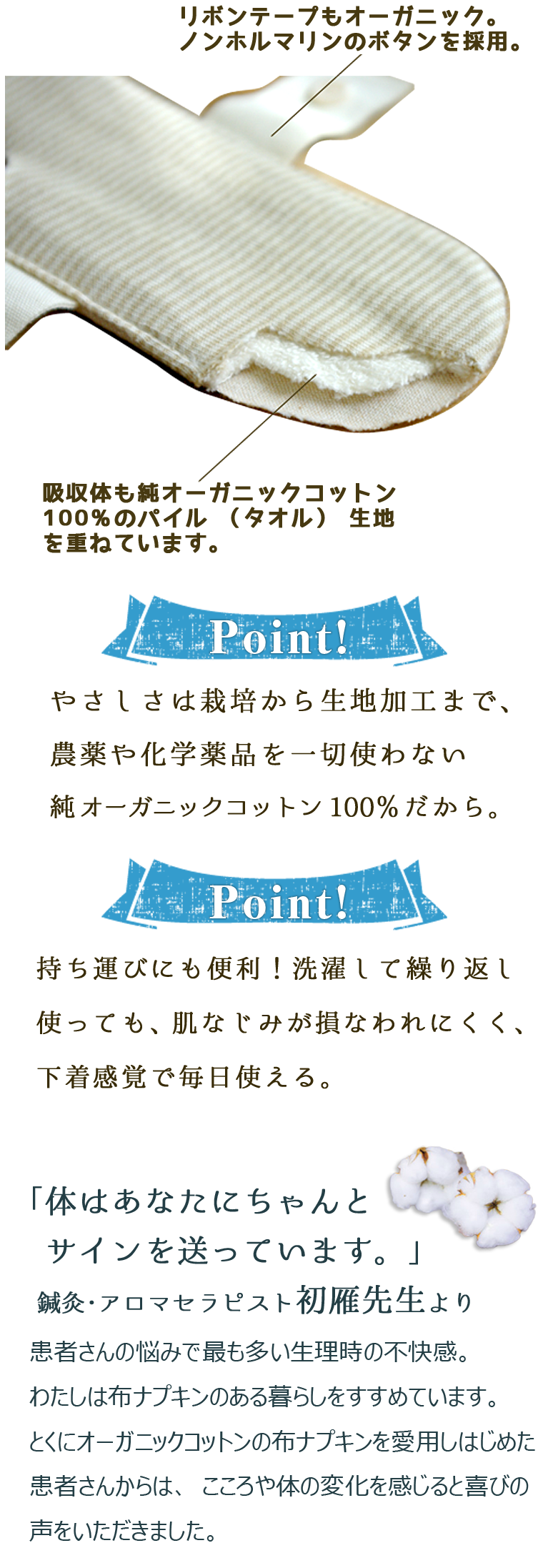 リボンテープもオーガニック。ノンホルマリンのボタンを採用。　吸収体も純オーガニックコットン100％のパイル（タオル）生地を重ねています。【Point！】やさしさは栽培から生地加工まで、農薬や化学薬品を一切使わない純オーガニックコットン100％だから。持ち運びにも便利！洗濯して繰り返し使っても、肌なじみが損なわれにくく、下着感覚で毎日使える。「体はあなたにちゃんとサインを送っています。」鍼灸・アロマセラピスト初雁先生より患者さんの悩みで最も多い生理時の不快感。わたしは布ナプキンのある暮らしをすすめています。とくにオーガニックコットンの布ナプキンを愛用しはじめた患者さんからは、こころや体の変化を感じると喜びの声をいただきました。