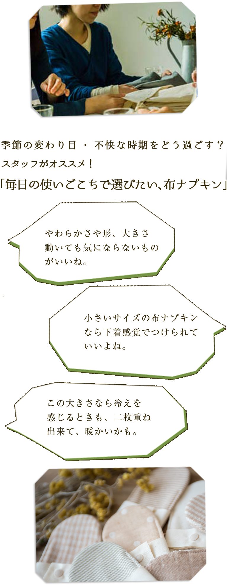 季節の変わり目・不快な時期をどう過ごす？スタッフがオススメ！「毎日のつかいごこちで選びたい、布ナプキン」　やわらかさや形、大きさ　動いても気にならないものがいいね。　小さいサイズの布ナプキンなら下着感覚でつけらていいよね。　この大きさなら冷えを感じるときも、二枚重ね出来て、暖かいかも。