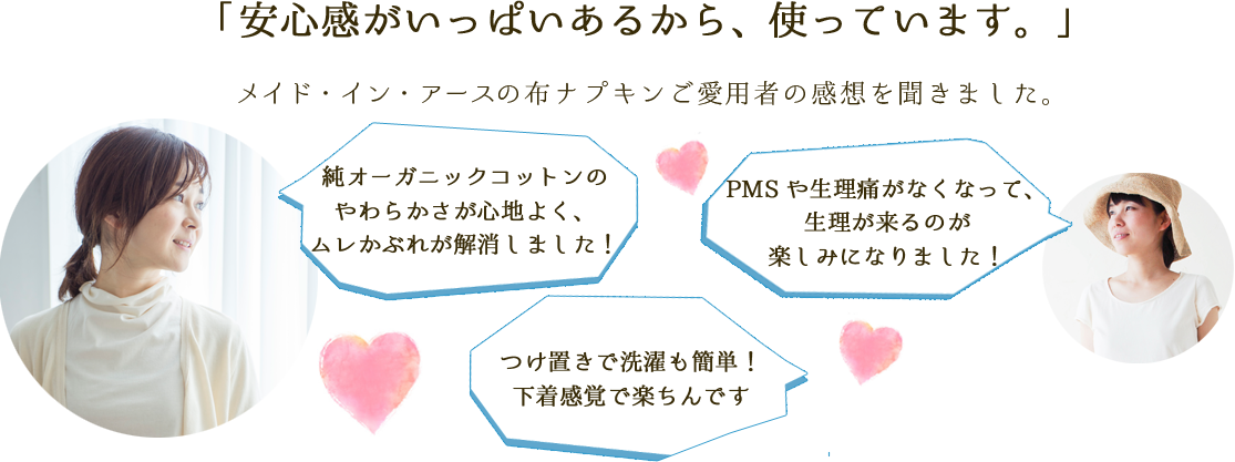 「安心感がいっぱいあるから、使っています。」メイド・イン・アースの布ナプキンご愛用者の感想を聞きました。「純オーガニックコットンの
                 やわらかさがここちいい！ お肌にやさしい感じがする」「いろんなサイズが選べてうれしい。デザインもかわいい。」「よく落ちる「ウォッシュヘルパー」で
					カンタンにきれいになる。」